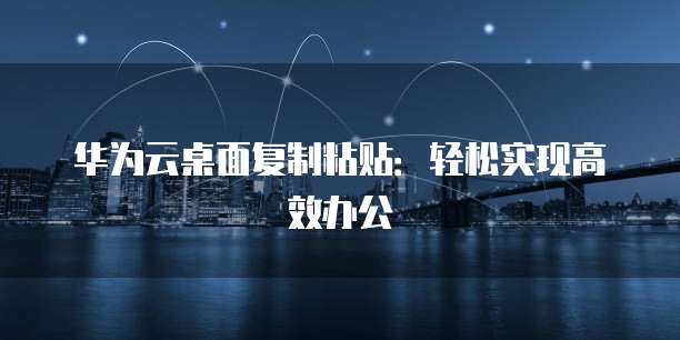 华为云桌面复制粘贴：轻松实现高效办公