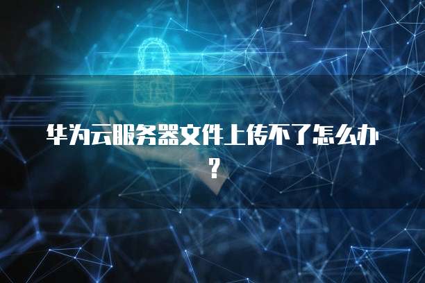 华为云服务器文件上传不了怎么办？