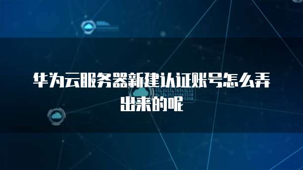 华为云服务器新建认证账号怎么弄出来的呢