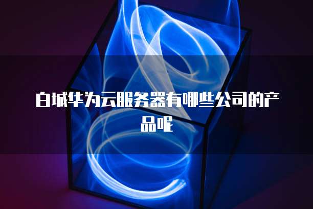 白城华为云服务器有哪些公司的产品呢