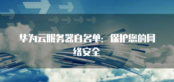 华为云服务器白名单：保护您的网络安全
