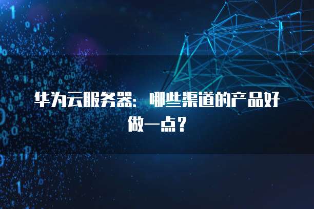 华为云服务器：哪些渠道的产品好做一点？