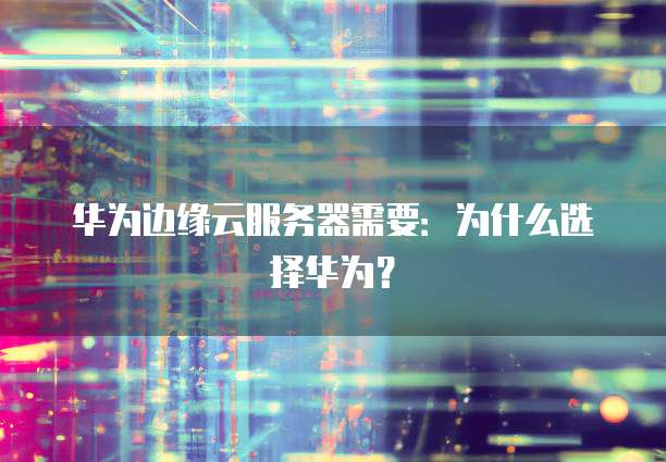 华为边缘云服务器需要：为什么选择华为？