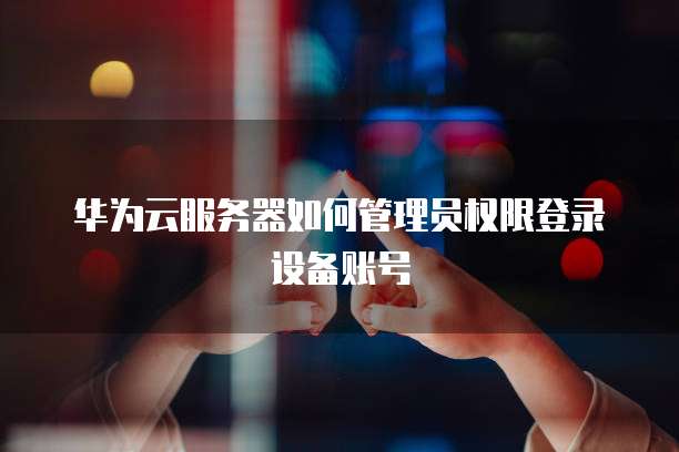 华为云服务器如何管理员权限登录设备账号