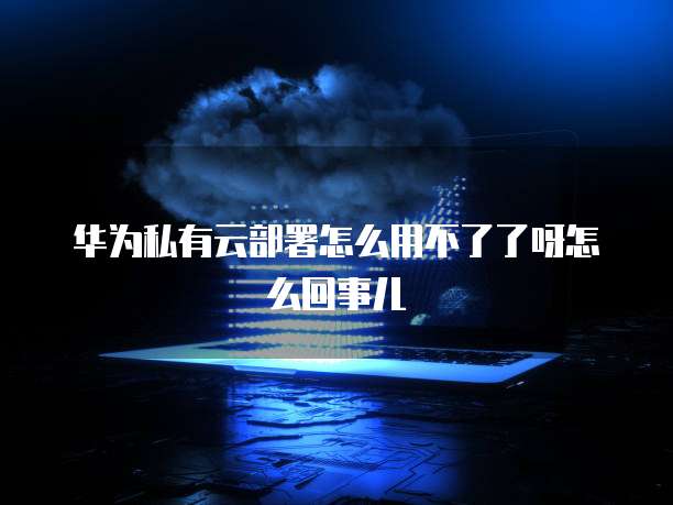 华为私有云部署怎么用不了了呀怎么回事儿