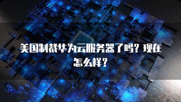 美国制裁华为云服务器了吗？现在怎么样？