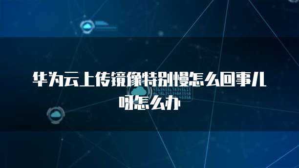 华为云上传镜像特别慢怎么回事儿呀怎么办