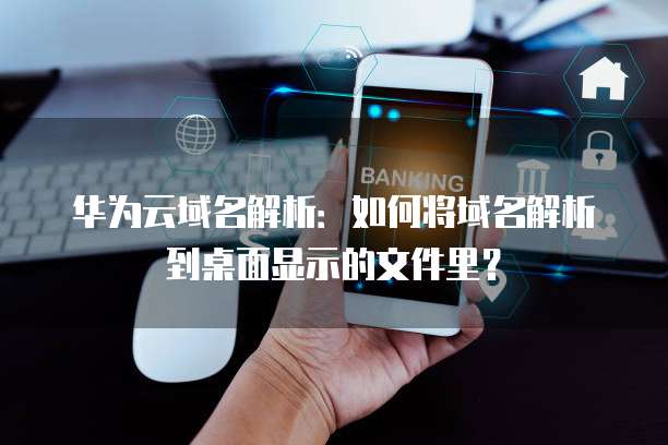 华为云域名解析：如何将域名解析到桌面显示的文件里？