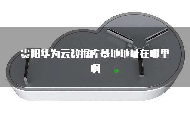 贵阳华为云数据库基地地址在哪里啊