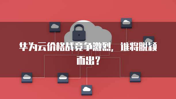 华为云价格战竞争激烈，谁将脱颖而出？