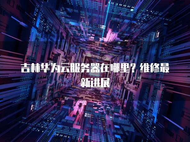吉林华为云服务器在哪里？维修最新进展