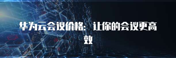 华为云会议价格：让你的会议更高效