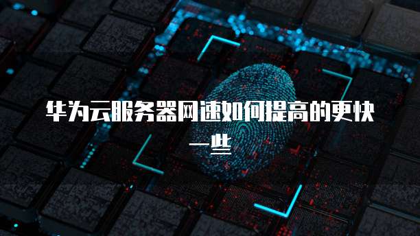 华为云服务器网速如何提高的更快一些