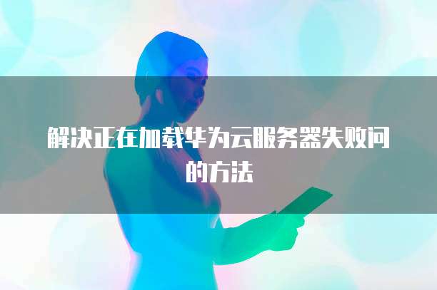 解决正在加载华为云服务器失败问的方法