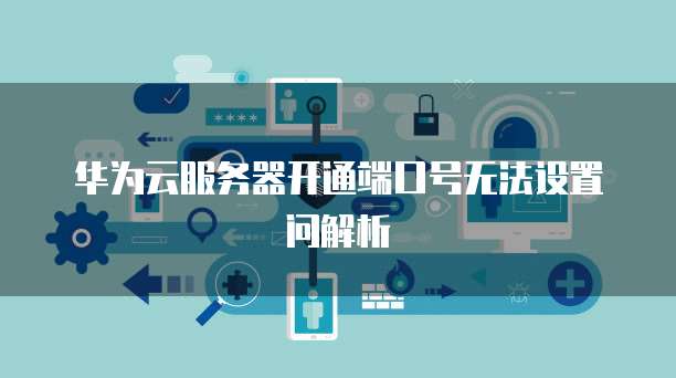华为云服务器开通端口号无法设置问解析