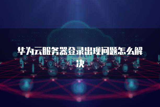 华为云服务器登录出现问题怎么解决