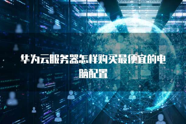 华为云服务器怎样购买最便宜的电脑配置