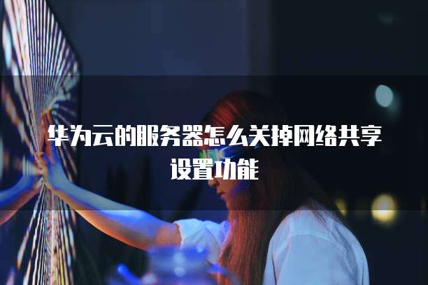 华为云的服务器怎么关掉网络共享设置功能