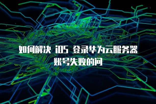 如何解决 iOS 登录华为云服务器账号失败的问
