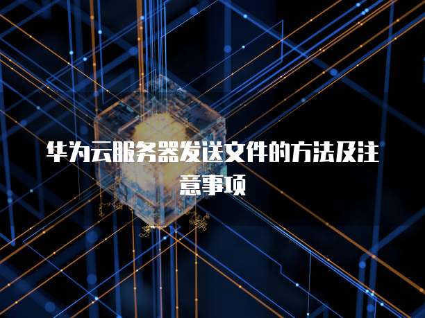 华为云服务器发送文件的方法及注意事项