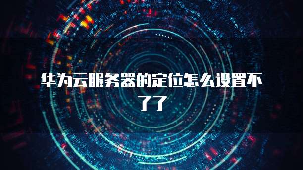  华为云服务器的定位怎么设置不了了