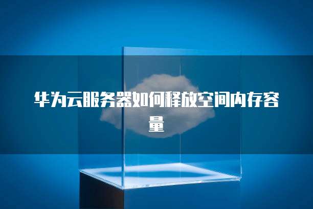 华为云服务器如何释放空间内存容量