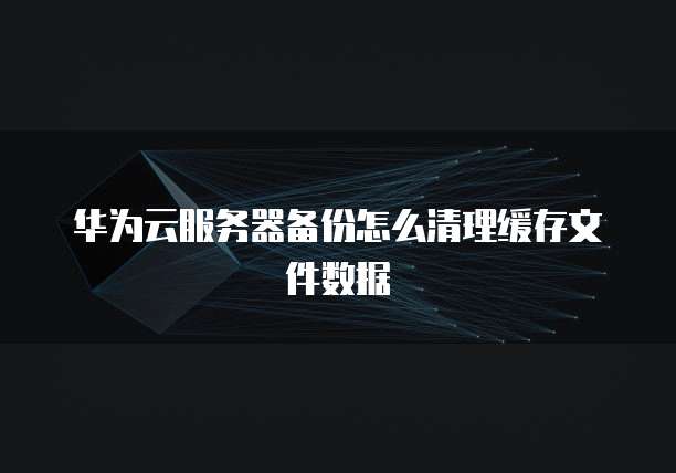 华为云服务器备份怎么清理缓存文件数据