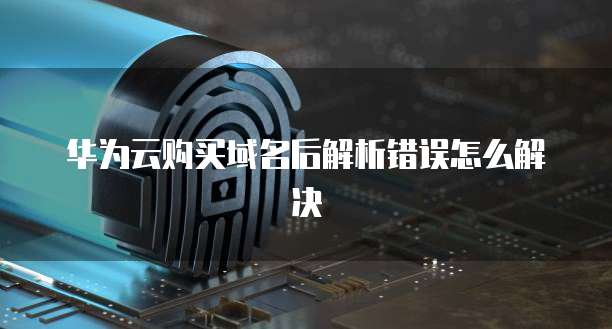 华为云购买域名后解析错误怎么解决