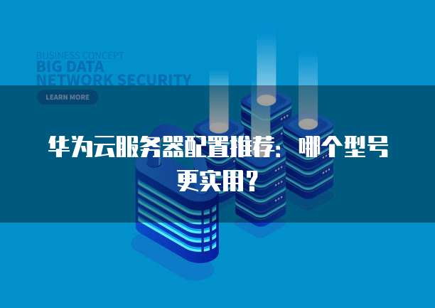 华为云服务器配置推荐：哪个型号更实用？