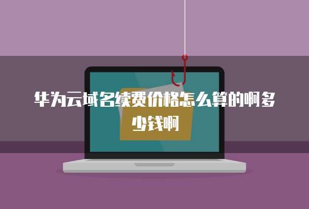 华为云域名续费价格怎么算的啊多少钱啊