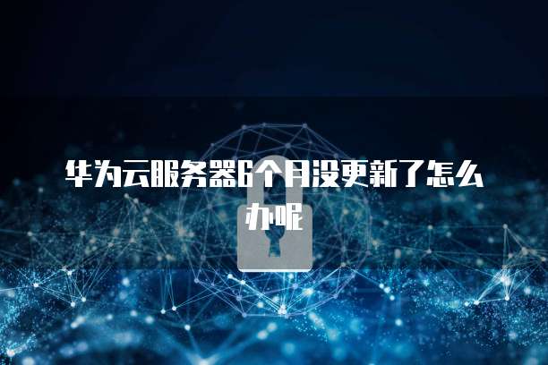华为云服务器6个月没更新了怎么办呢