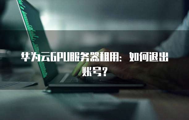 华为云GPU服务器租用：如何退出账号？