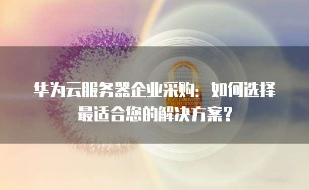 华为云服务器企业采购：如何选择最适合您的解决方案？