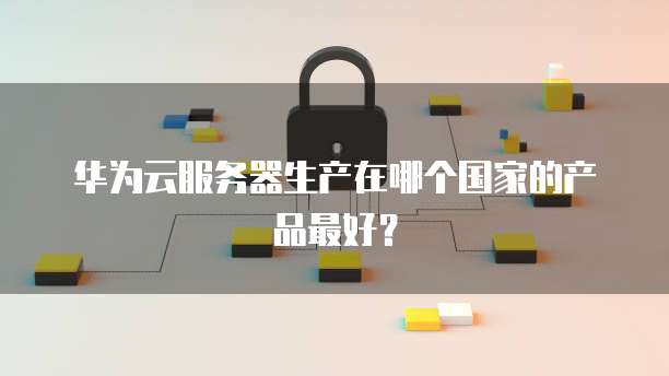 华为云服务器生产在哪个国家的产品最好？