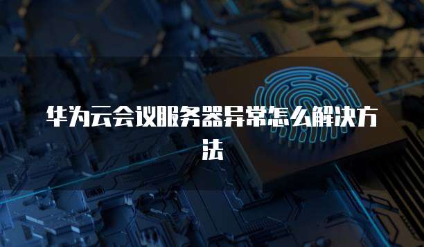 华为云会议服务器异常怎么解决方法