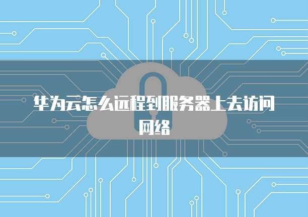 华为云怎么远程到服务器上去访问网络