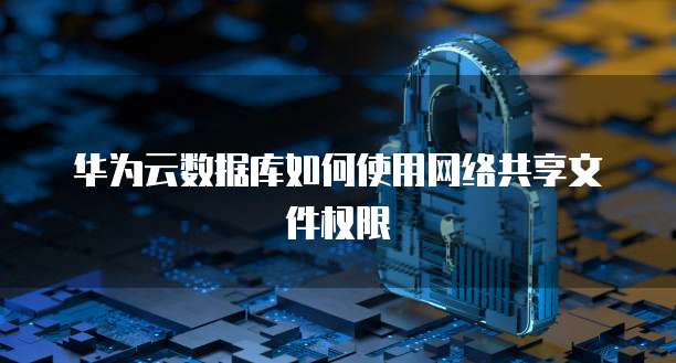 华为云数据库如何使用网络共享文件权限