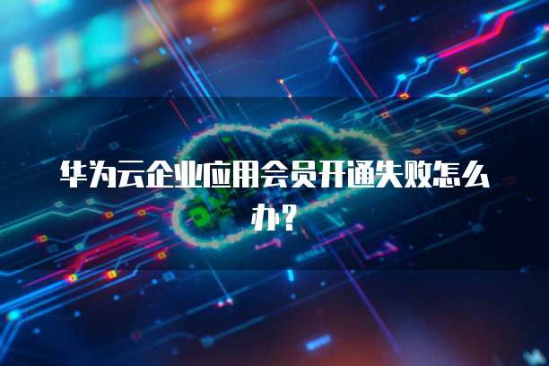 华为云企业应用会员开通失败怎么办？