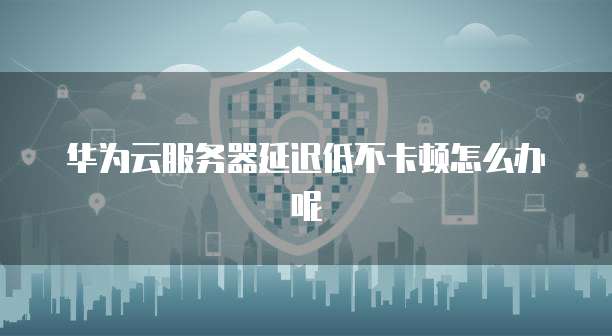 华为云服务器延迟低不卡顿怎么办呢