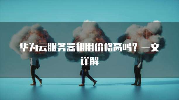 华为云服务器租用价格高吗？一文详解