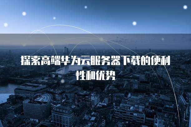 探索高端华为云服务器下载的便利性和优势