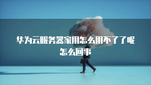 华为云服务器家用怎么用不了了呢怎么回事