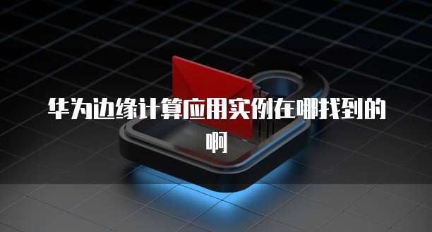 华为边缘计算应用实例在哪找到的啊