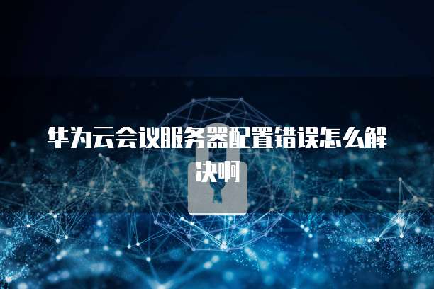华为云会议服务器配置错误怎么解决啊