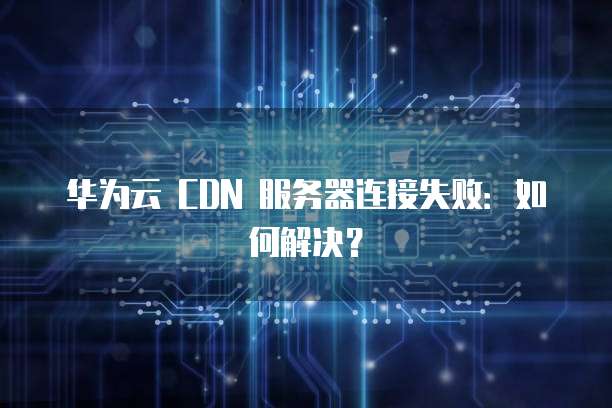 华为云 CDN 服务器连接失败：如何解决？