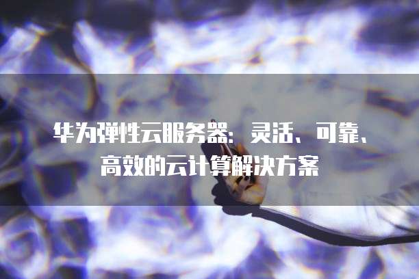 华为弹性云服务器：灵活、可靠、高效的云计算解决方案