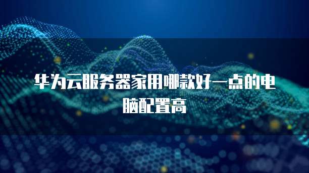 华为云服务器家用哪款好一点的电脑配置高