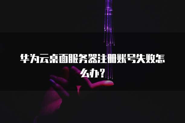华为云桌面服务器注册账号失败怎么办？