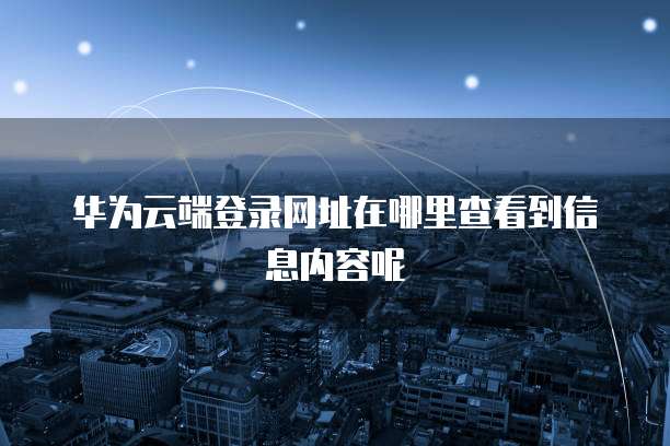 华为云端登录网址在哪里查看到信息内容呢