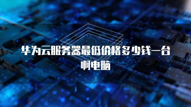 华为云服务器最低价格多少钱一台啊电脑